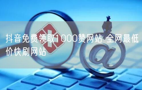 抖音免费领取1000赞网站 全网最低价快刷网站