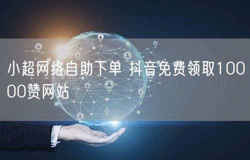 小超网络自助下单 抖音免费领取10000赞网站