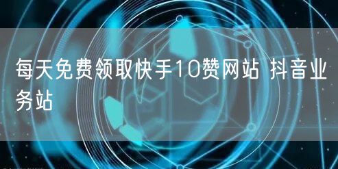 每天免费领取快手10赞网站 抖音业务站