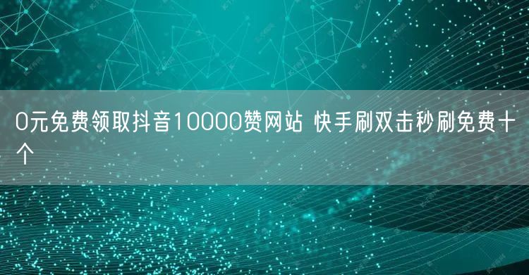 0元免费领取抖音10000赞网站 快手刷双击秒刷免费十个