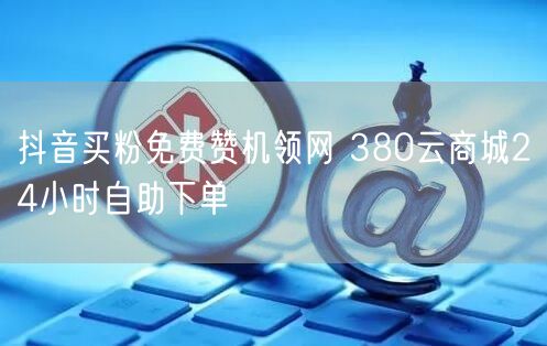 抖音买粉免费赞机领网 380云商城24小时自助下单