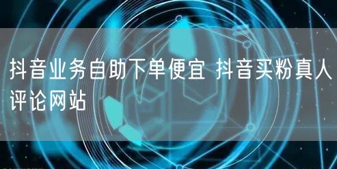 抖音业务自助下单便宜 抖音买粉真人评论网站