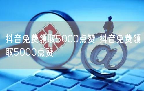 抖音免费领取5000点赞 抖音免费领取5000点赞