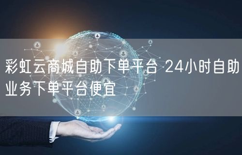 彩虹云商城自助下单平台 24小时自助业务下单平台便宜