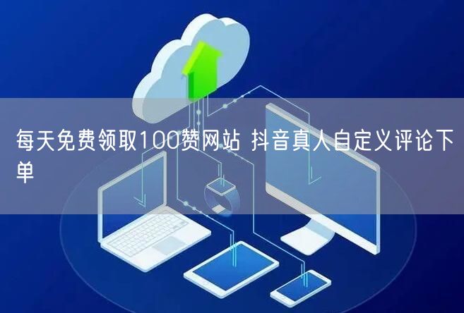 每天免费领取100赞网站 抖音真人自定义评论下单