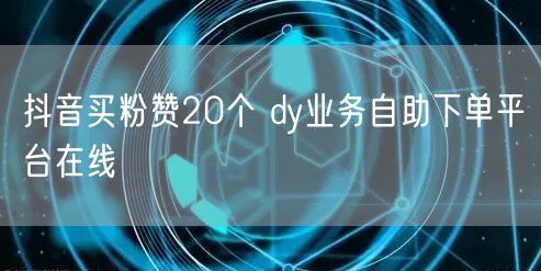 抖音买粉赞20个 dy业务自助下单平台在线