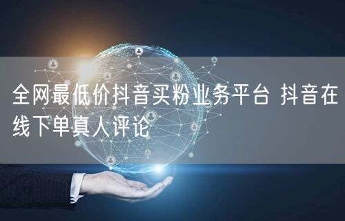 全网最低价抖音买粉业务平台 抖音在线下单真人评论