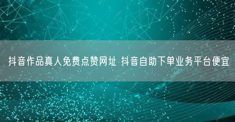 抖音作品真人免费点赞网址 抖音自助下单业务平台便宜