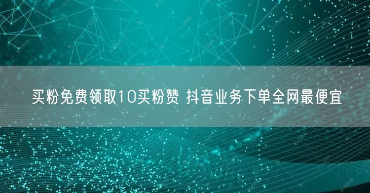 买粉免费领取10买粉赞 抖音业务下单全网最便宜