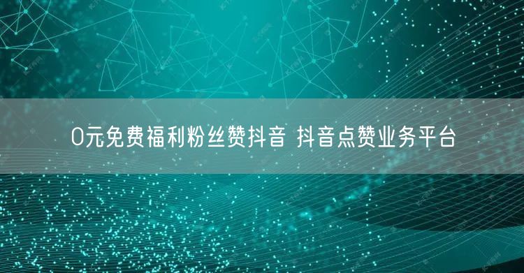 0元免费福利粉丝赞抖音 抖音点赞业务平台