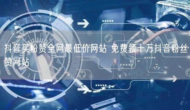 抖音买粉赞全网最低价网站 免费领十万抖音粉丝赞网站