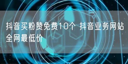 抖音买粉赞免费10个 抖音业务网站全网最低价