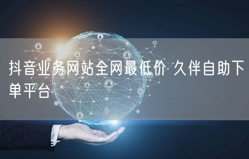 抖音业务网站全网最低价 久伴自助下单平台
