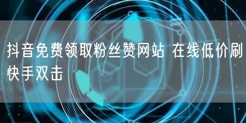 抖音免费领取粉丝赞网站 在线低价刷快手双击