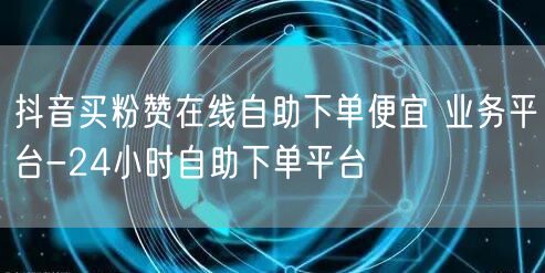 抖音买粉赞在线自助下单便宜 业务平台-24小时自助下单平台
